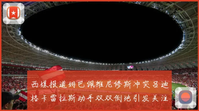 西媒报道姆巴佩维尼修斯冲突吕迪格卡雷拉斯动手双双倒地引发关注