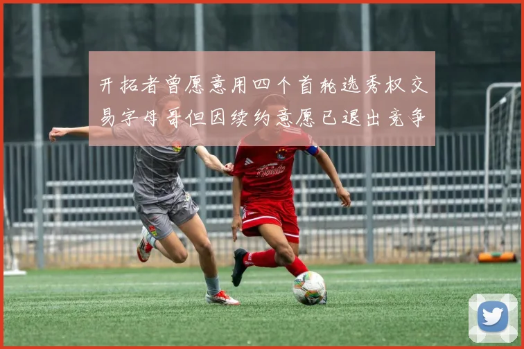 开拓者曾愿意用四个首轮选秀权交易字母哥但因续约意愿已退出竞争