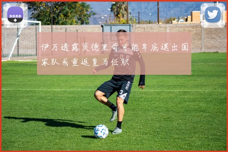 伊万透露莫德里奇可能年底退出国家队或重返皇马任职
