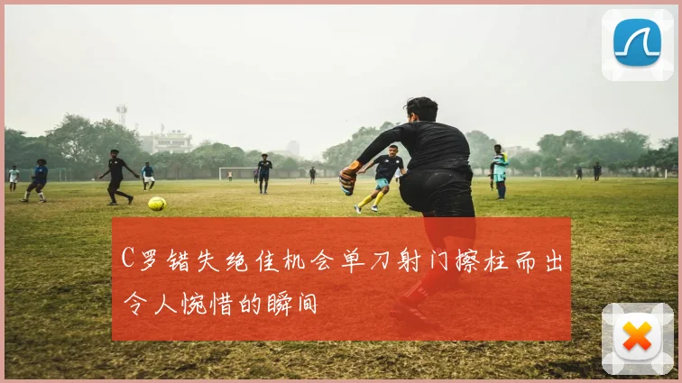 C罗错失绝佳机会单刀射门擦柱而出令人惋惜的瞬间