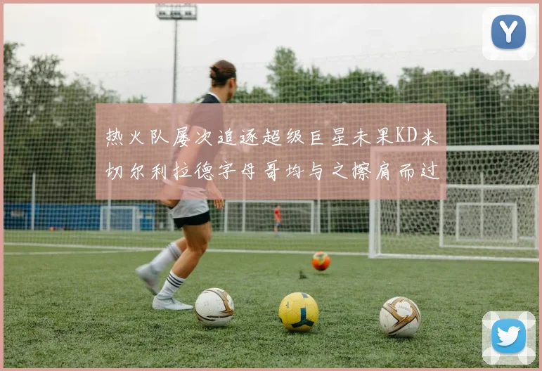 热火队屡次追逐超级巨星未果KD米切尔利拉德字母哥均与之擦肩而过