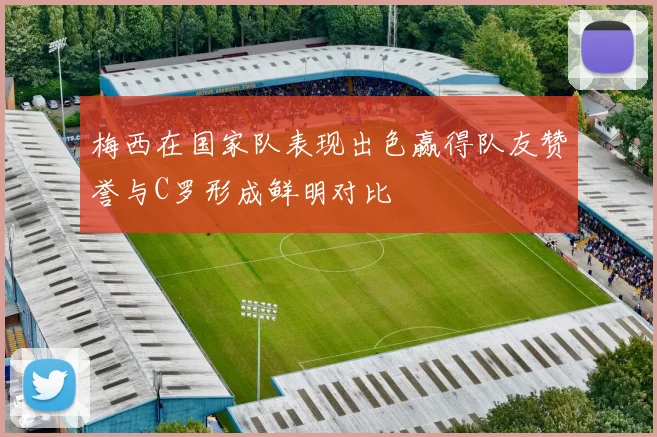梅西在国家队表现出色赢得队友赞誉与C罗形成鲜明对比