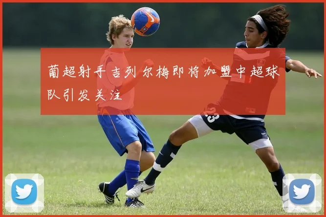 葡超射手吉列尔梅即将加盟中超球队引发关注