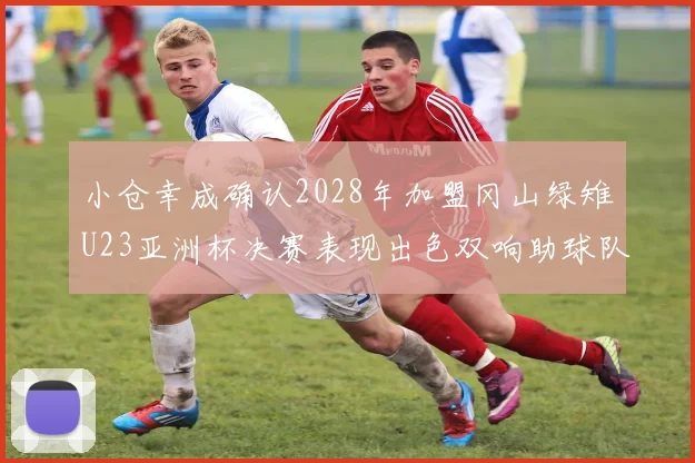小仓幸成确认2028年加盟冈山绿雉U23亚洲杯决赛表现出色双响助球队夺冠