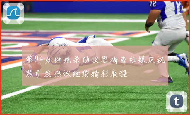 第94分钟绝杀助攻恩梅查社媒庆祝照引发热议继续精彩表现