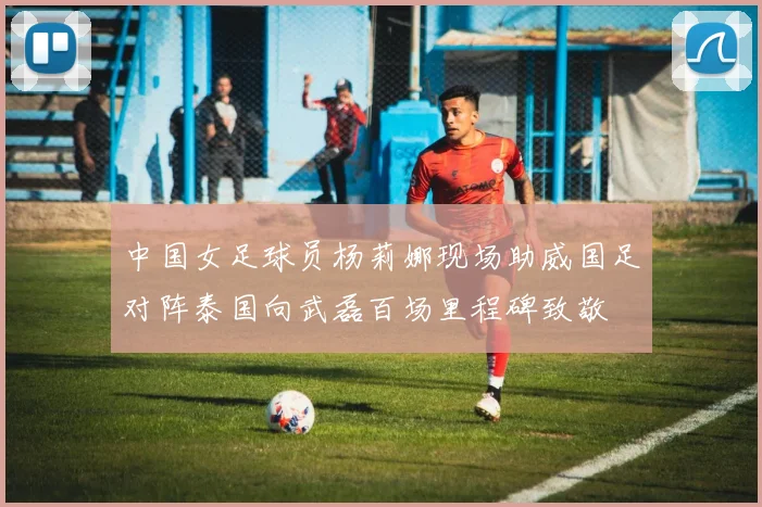 中国女足球员杨莉娜现场助威国足对阵泰国向武磊百场里程碑致敬