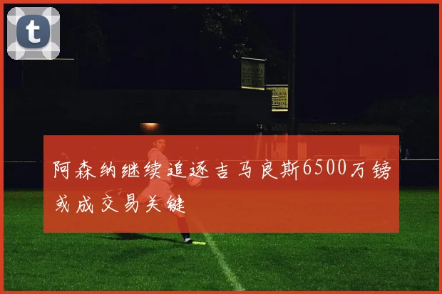 阿森纳继续追逐吉马良斯6500万镑或成交易关键
