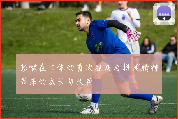 彭啸在工体的首次经历与拼搏精神带来的成长与收获