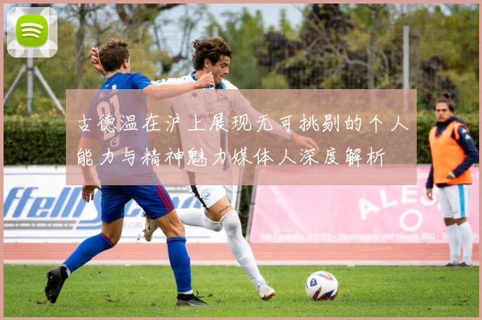 古德温在沪上展现无可挑剔的个人能力与精神魅力媒体人深度解析