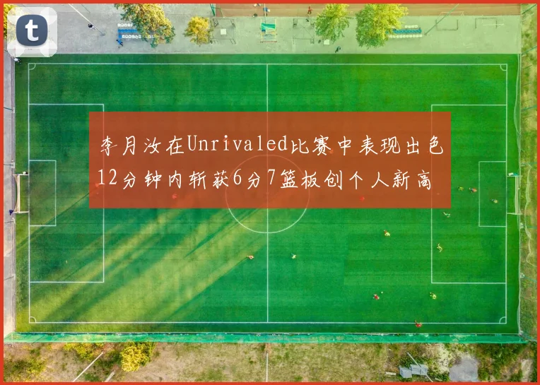 李月汝在Unrivaled比赛中表现出色12分钟内斩获6分7篮板创个人新高