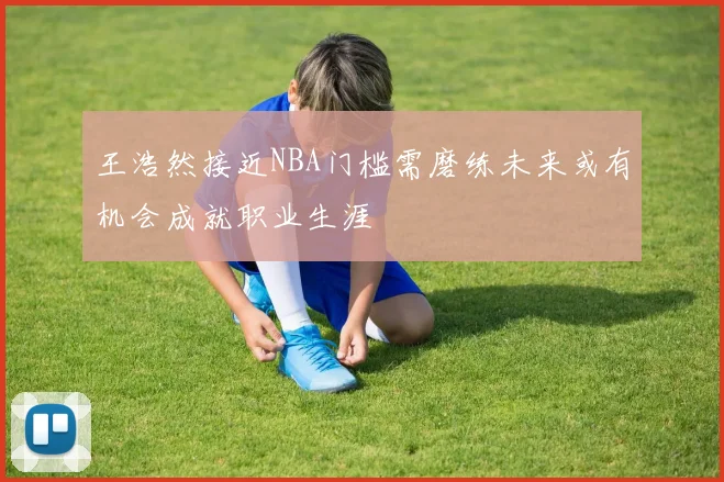 王浩然接近NBA门槛需磨练未来或有机会成就职业生涯