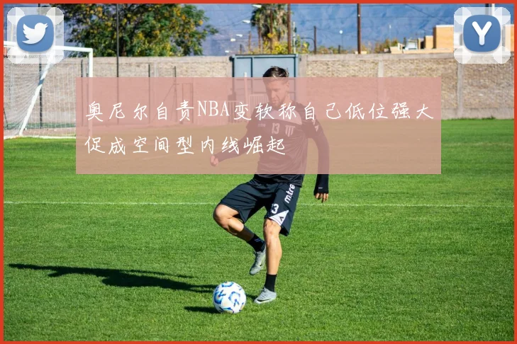 奥尼尔自责NBA变软称自己低位强大促成空间型内线崛起