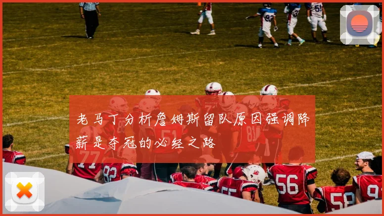 老马丁分析詹姆斯留队原因强调降薪是夺冠的必经之路