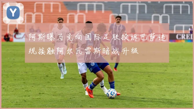 阿斯曝马竞向国际足联投诉巴萨违规接触阿尔瓦雷斯暗战升级