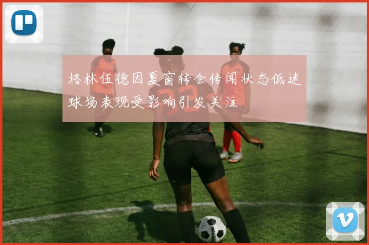 格林伍德因夏窗转会传闻状态低迷球场表现受影响引发关注