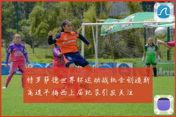 特罗萨德世界杯运动战机会创造新高追平梅西上届纪录引发关注