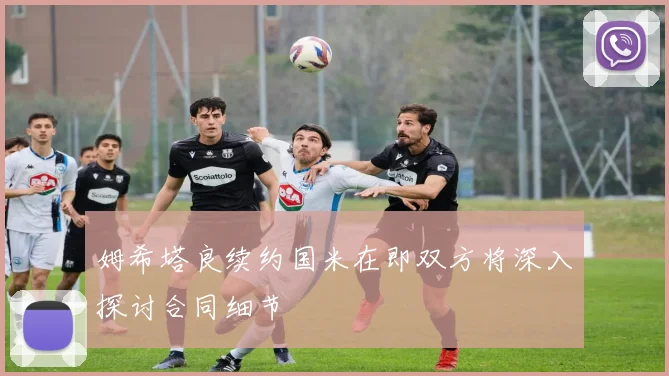 姆希塔良续约国米在即双方将深入探讨合同细节