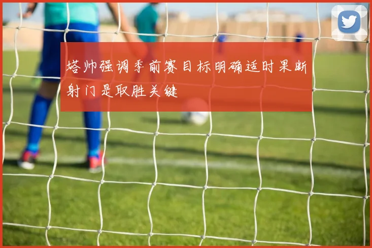 塔帅强调季前赛目标明确适时果断射门是取胜关键