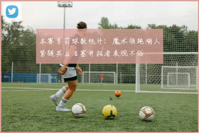本赛季罚球数统计：魔术领跑湖人紧随其后活塞开拓者表现不俗