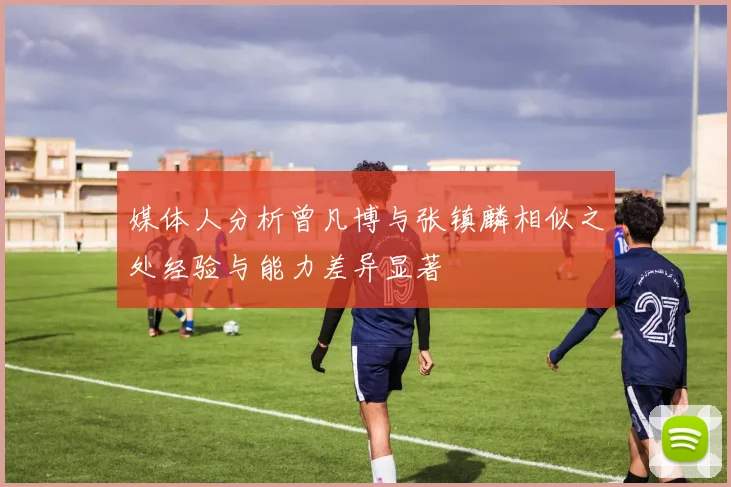 媒体人分析曾凡博与张镇麟相似之处经验与能力差异显著