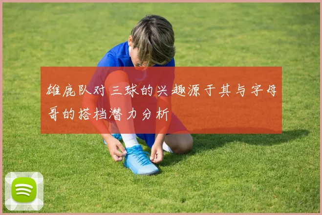 雄鹿队对三球的兴趣源于其与字母哥的搭档潜力分析