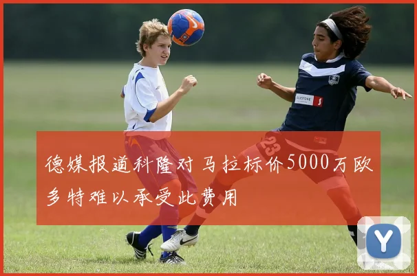 德媒报道科隆对马拉标价5000万欧多特难以承受此费用