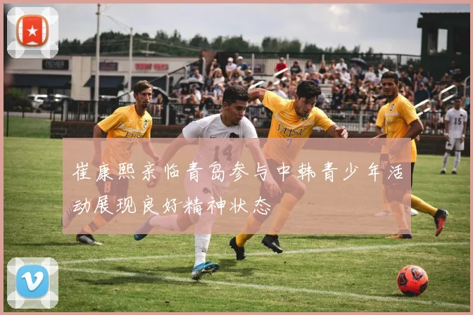 崔康熙亲临青岛参与中韩青少年活动展现良好精神状态